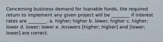 Concerning business demand for loanable funds, the required return to implement any given project will be ________ if interest rates are ________. a. higher; higher b. lower; higher c. higher; lower d. lower; lower e. Answers [higher; higher] and [lower; lower] are correct.