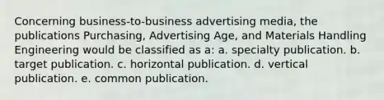 Concerning business-to-business advertising media, the publications Purchasing, Advertising Age, and Materials Handling Engineering would be classified as a: a. specialty publication. b. target publication. c. horizontal publication. d. vertical publication. e. common publication.