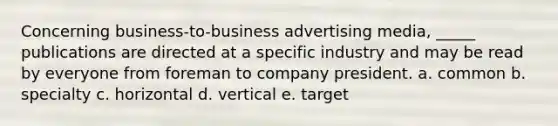 Concerning business-to-business advertising media, _____ publications are directed at a specific industry and may be read by everyone from foreman to company president. a. common b. specialty c. horizontal d. vertical e. target