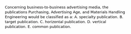 Concerning business-to-business advertising media, the publications Purchasing, Advertising Age, and Materials Handling Engineering would be classified as a: A. specialty publication. B. target publication. C. horizontal publication. D. vertical publication. E. common publication.