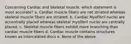 Concerning Cardiac and Skeletal muscle, which statement is most accurate? a. Cardiac muscle fibers are not striated whereas skeletal muscle fibers are striated. b. Cardiac Myofibril nuclei are eccentrally placed whereas skeletal myofibril nuclei are centrally placed. c. Skeletal muscle fibers exhibit more branching than cardiac muscle fibers d. Cardiac muscle contains structures known as intercalated discs e. None of the above