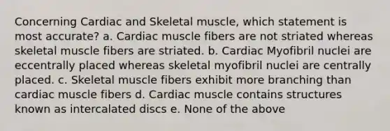 Concerning Cardiac and Skeletal muscle, which statement is most accurate? a. Cardiac muscle fibers are not striated whereas skeletal muscle fibers are striated. b. Cardiac Myofibril nuclei are eccentrally placed whereas skeletal myofibril nuclei are centrally placed. c. Skeletal muscle fibers exhibit more branching than cardiac muscle fibers d. Cardiac muscle contains structures known as intercalated discs e. None of the above