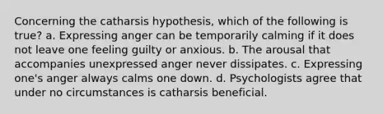 Concerning the catharsis hypothesis, which of the following is true? a. Expressing anger can be temporarily calming if it does not leave one feeling guilty or anxious. b. The arousal that accompanies unexpressed anger never dissipates. c. Expressing one's anger always calms one down. d. Psychologists agree that under no circumstances is catharsis beneficial.