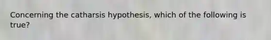 Concerning the catharsis hypothesis, which of the following is true?