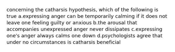 concerning the catharsis hypothesis, which of the following is true a.expressing anger can be temporarily calming if it does not leave one feeling guilty or anxious b.the arousal that accompanies unexpressed anger never dissipates c.expressing one's anger always calms one down d.psychologists agree that under no circumstances is catharsis beneficial