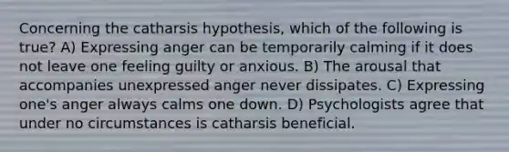 Concerning the catharsis hypothesis, which of the following is true? A) Expressing anger can be temporarily calming if it does not leave one feeling guilty or anxious. B) The arousal that accompanies unexpressed anger never dissipates. C) Expressing one's anger always calms one down. D) Psychologists agree that under no circumstances is catharsis beneficial.