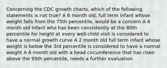 Concerning the CDC growth charts, which of the following statements is not true? A 6 month old, full term infant whose weight falls from the 75th percentile, would be a concern A 4 month old infant who has been consistently at the 80th percentile for height at every well-child visit is considered to have a normal growth curve A 2 month old full term infant whose weight is below the 3rd percentile is considered to have a normal weight A 6 month old with a head circumference that has risen above the 95th percentile, needs a further evaluation