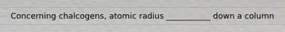 Concerning chalcogens, atomic radius ___________ down a column