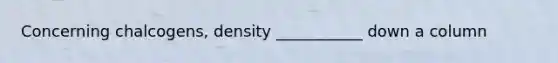 Concerning chalcogens, density ___________ down a column