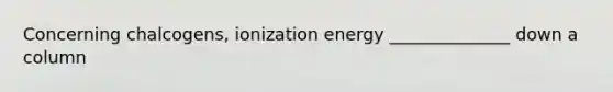 Concerning chalcogens, ionization energy ______________ down a column