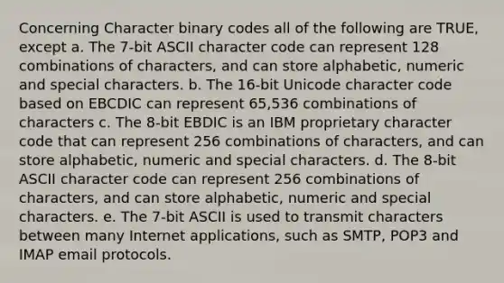 Concerning Character binary codes all of the following are TRUE, except a. The 7-bit ASCII character code can represent 128 combinations of characters, and can store alphabetic, numeric and special characters. b. The 16-bit Unicode character code based on EBCDIC can represent 65,536 combinations of characters c. The 8-bit EBDIC is an IBM proprietary character code that can represent 256 combinations of characters, and can store alphabetic, numeric and special characters. d. The 8-bit ASCII character code can represent 256 combinations of characters, and can store alphabetic, numeric and special characters. e. The 7-bit ASCII is used to transmit characters between many Internet applications, such as SMTP, POP3 and IMAP email protocols.