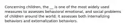 Concerning children, the __ is one of the most widely used measures to assesses behavioral emotional, and social problems of children around the world; it assesses both internalizing behaviors and externalization behaviors.