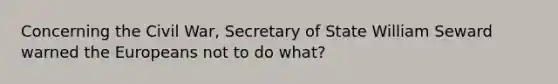 Concerning the Civil War, Secretary of State William Seward warned the Europeans not to do what?