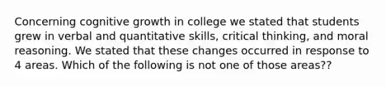 Concerning cognitive growth in college we stated that students grew in verbal and quantitative skills, critical thinking, and moral reasoning. We stated that these changes occurred in response to 4 areas. Which of the following is not one of those areas??