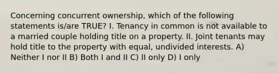 Concerning concurrent ownership, which of the following statements is/are TRUE? I. Tenancy in common is not available to a married couple holding title on a property. II. Joint tenants may hold title to the property with equal, undivided interests. A) Neither I nor II B) Both I and II C) II only D) I only