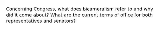 Concerning Congress, what does bicameralism refer to and why did it come about? What are the current terms of office for both representatives and senators?