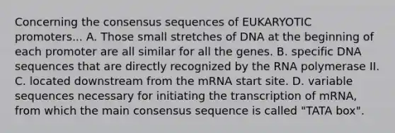 Concerning the consensus sequences of EUKARYOTIC promoters... A. Those small stretches of DNA at the beginning of each promoter are all similar for all the genes. B. specific DNA sequences that are directly recognized by the RNA polymerase II. C. located downstream from the mRNA start site. D. variable sequences necessary for initiating the transcription of mRNA, from which the main consensus sequence is called "TATA box".