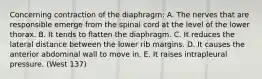 Concerning contraction of the diaphragm: A. The nerves that are responsible emerge from the spinal cord at the level of the lower thorax. B. It tends to flatten the diaphragm. C. It reduces the lateral distance between the lower rib margins. D. It causes the anterior abdominal wall to move in. E. It raises intrapleural pressure. (West 137)