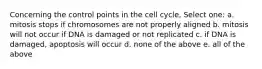 Concerning the control points in the cell cycle, Select one: a. mitosis stops if chromosomes are not properly aligned b. mitosis will not occur if DNA is damaged or not replicated c. if DNA is damaged, apoptosis will occur d. none of the above e. all of the above