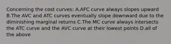 Concerning the cost curves: A.AFC curve always slopes upward B.The AVC and ATC curves eventually slope downward due to the diminishing marginal returns C.The MC curve always intersects the ATC curve and the AVC curve at their lowest points D.all of the above