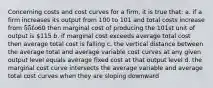 Concerning costs and cost curves for a firm, it is true that: a. if a firm increases its output from 100 to 101 and total costs increase from 55 to60 then marginal cost of producing the 101st unit of output is 115 b. if marginal cost exceeds average total cost then average total cost is falling c. the vertical distance between the average total and average variable cost curves at any given output level equals average fixed cost at that output level d. the marginal cost curve intersects the average variable and average total cost curves when they are sloping downward