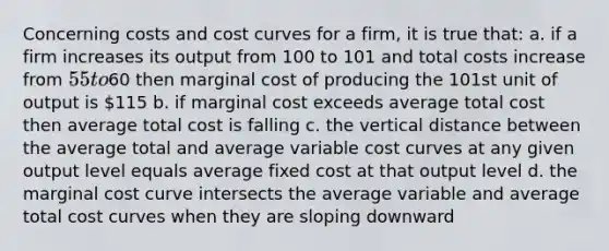 Concerning costs and cost curves for a firm, it is true that: a. if a firm increases its output from 100 to 101 and total costs increase from 55 to60 then marginal cost of producing the 101st unit of output is 115 b. if marginal cost exceeds average total cost then average total cost is falling c. the vertical distance between the average total and average variable cost curves at any given output level equals average fixed cost at that output level d. the marginal cost curve intersects the average variable and average total cost curves when they are sloping downward