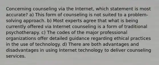 Concerning counseling via the Internet, which statement is most accurate? a) This form of counseling is not suited to a problem-solving approach. b) Most experts agree that what is being currently offered via Internet counseling is a form of traditional psychotherapy. c) The codes of the major professional organizations offer detailed guidance regarding ethical practices in the use of technology. d) There are both advantages and disadvantages in using Internet technology to deliver counseling services.