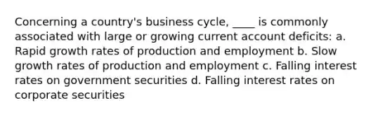 Concerning a country's business cycle, ____ is commonly associated with large or growing current account deficits: a. Rapid growth rates of production and employment b. Slow growth rates of production and employment c. Falling interest rates on government securities d. Falling interest rates on corporate securities