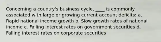 Concerning a country's business cycle, ____ is commonly associated with large or growing current account deficits: a. Rapid national income growth b. Slow growth rates of national income c. Falling interest rates on government securities d. Falling interest rates on corporate securities