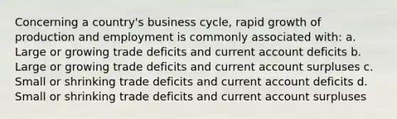 Concerning a country's business cycle, rapid growth of production and employment is commonly associated with: a. Large or growing trade deficits and current account deficits b. Large or growing trade deficits and current account surpluses c. Small or shrinking trade deficits and current account deficits d. Small or shrinking trade deficits and current account surpluses