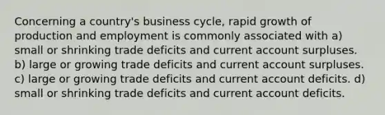 Concerning a country's business cycle, rapid growth of production and employment is commonly associated with a) small or shrinking trade deficits and current account surpluses. b) large or growing trade deficits and current account surpluses. c) large or growing trade deficits and current account deficits. d) small or shrinking trade deficits and current account deficits.