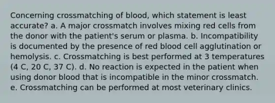 Concerning crossmatching of blood, which statement is least accurate? a. A major crossmatch involves mixing red cells from the donor with the patient's serum or plasma. b. Incompatibility is documented by the presence of red blood cell agglutination or hemolysis. c. Crossmatching is best performed at 3 temperatures (4 C, 20 C, 37 C). d. No reaction is expected in the patient when using donor blood that is incompatible in the minor crossmatch. e. Crossmatching can be performed at most veterinary clinics.