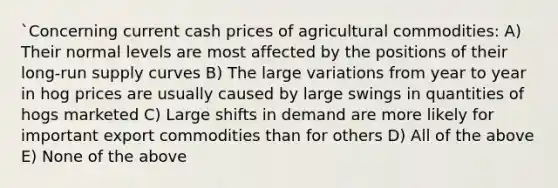 `Concerning current cash prices of agricultural commodities: A) Their normal levels are most affected by the positions of their long-run supply curves B) The large variations from year to year in hog prices are usually caused by large swings in quantities of hogs marketed C) Large shifts in demand are more likely for important export commodities than for others D) All of the above E) None of the above