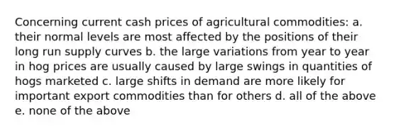 Concerning current cash prices of agricultural commodities: a. their normal levels are most affected by the positions of their long run supply curves b. the large variations from year to year in hog prices are usually caused by large swings in quantities of hogs marketed c. large shifts in demand are more likely for important export commodities than for others d. all of the above e. none of the above