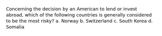 Concerning the decision by an American to lend or invest abroad, which of the following countries is generally considered to be the most risky? a. Norway b. Switzerland c. South Korea d. Somalia