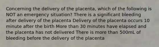 Concerning the delivery of the placenta, which of the following is NOT an emergency situation? There is a significant bleeding after delivery of the placenta Delivery of the placenta occurs 10 minute after the birth More than 30 minutes have elapsed and the placenta has not delivered There is more than 500mL of bleeding before the delivery of the placenta