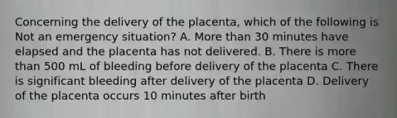 Concerning the delivery of the placenta, which of the following is Not an emergency situation? A. More than 30 minutes have elapsed and the placenta has not delivered. B. There is more than 500 mL of bleeding before delivery of the placenta C. There is significant bleeding after delivery of the placenta D. Delivery of the placenta occurs 10 minutes after birth