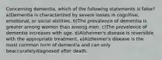 Concerning dementia, which of the following statements is false? a)Dementia is characterized by severe losses in cognitive, emotional, or social abilities. b)The prevalence of dementia is greater among women than among men. c)The prevalence of dementia increases with age. d)Alzheimer's disease is reversible with the appropriate treatment. e)Alzheimer's disease is the most common form of dementia and can only beaccuratelydiagnosed after death.