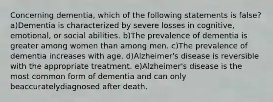 Concerning dementia, which of the following statements is false? a)Dementia is characterized by severe losses in cognitive, emotional, or social abilities. b)The prevalence of dementia is greater among women than among men. c)The prevalence of dementia increases with age. d)Alzheimer's disease is reversible with the appropriate treatment. e)Alzheimer's disease is the most common form of dementia and can only beaccuratelydiagnosed after death.