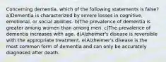 Concerning dementia, which of the following statements is false? a)Dementia is characterized by severe losses in cognitive, emotional, or social abilities. b)The prevalence of dementia is greater among women than among men. c)The prevalence of dementia increases with age. d)Alzheimer's disease is reversible with the appropriate treatment. e)Alzheimer's disease is the most common form of dementia and can only be accurately diagnosed after death.