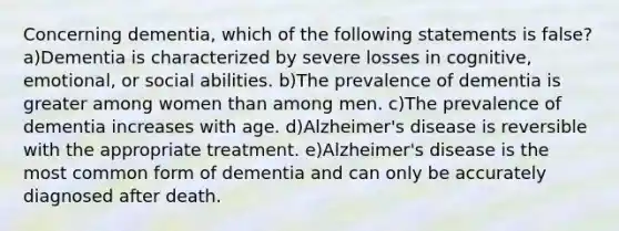 Concerning dementia, which of the following statements is false? a)Dementia is characterized by severe losses in cognitive, emotional, or social abilities. b)The prevalence of dementia is greater among women than among men. c)The prevalence of dementia increases with age. d)Alzheimer's disease is reversible with the appropriate treatment. e)Alzheimer's disease is the most common form of dementia and can only be accurately diagnosed after death.