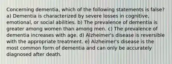 Concerning dementia, which of the following statements is false? a) Dementia is characterized by severe losses in cognitive, emotional, or social abilities. b) The prevalence of dementia is greater among women than among men. c) The prevalence of dementia increases with age. d) Alzheimer's disease is reversible with the appropriate treatment. e) Alzheimer's disease is the most common form of dementia and can only be accurately diagnosed after death.