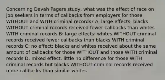 Concerning Devah Pagers study, what was the effect of race on job seekers in terms of callbacks from employers for those WITHOUT and WITH criminal records? A: large effects: blacks WITHOUT criminal records received fewer callbacks than whites WITH criminal records B: large effects: whites WITHOUT criminal records received fewer callbacks than blacks WITH criminal records C: no effect: blacks and whites received about the same amount of callbacks for those WITHOUT and those WITH criminal records D: mixed effect: little no difference for those WITH criminal records but blacks WITHOUT criminal records received more callbacks than similar whites