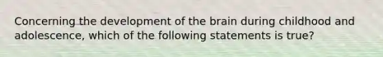 Concerning the development of the brain during childhood and adolescence, which of the following statements is true?