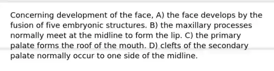 Concerning development of the face, A) the face develops by the fusion of five embryonic structures. B) the maxillary processes normally meet at the midline to form the lip. C) the primary palate forms the roof of the mouth. D) clefts of the secondary palate normally occur to one side of the midline.