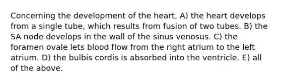 Concerning the development of the heart, A) the heart develops from a single tube, which results from fusion of two tubes. B) the SA node develops in the wall of the sinus venosus. C) the foramen ovale lets blood flow from the right atrium to the left atrium. D) the bulbis cordis is absorbed into the ventricle. E) all of the above.