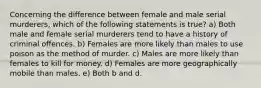 Concerning the difference between female and male serial murderers, which of the following statements is true? a) Both male and female serial murderers tend to have a history of criminal offences. b) Females are more likely than males to use poison as the method of murder. c) Males are more likely than females to kill for money. d) Females are more geographically mobile than males. e) Both b and d.