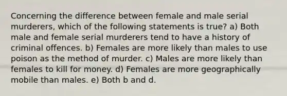 Concerning the difference between female and male serial murderers, which of the following statements is true? a) Both male and female serial murderers tend to have a history of criminal offences. b) Females are more likely than males to use poison as the method of murder. c) Males are more likely than females to kill for money. d) Females are more geographically mobile than males. e) Both b and d.