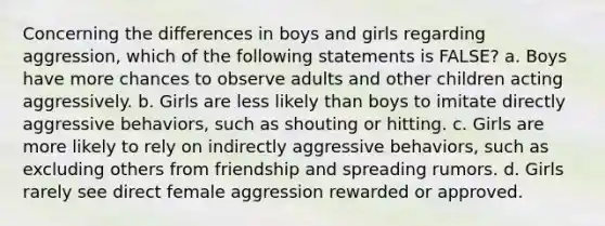 Concerning the differences in boys and girls regarding aggression, which of the following statements is FALSE? a. Boys have more chances to observe adults and other children acting aggressively. b. Girls are less likely than boys to imitate directly aggressive behaviors, such as shouting or hitting. c. Girls are more likely to rely on indirectly aggressive behaviors, such as excluding others from friendship and spreading rumors. d. Girls rarely see direct female aggression rewarded or approved.