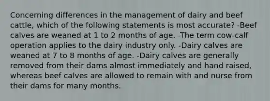 Concerning differences in the management of dairy and beef cattle, which of the following statements is most accurate? -Beef calves are weaned at 1 to 2 months of age. -The term cow-calf operation applies to the dairy industry only. -Dairy calves are weaned at 7 to 8 months of age. -Dairy calves are generally removed from their dams almost immediately and hand raised, whereas beef calves are allowed to remain with and nurse from their dams for many months.